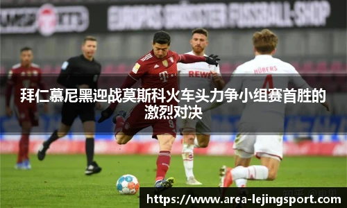 拜仁慕尼黑迎战莫斯科火车头力争小组赛首胜的激烈对决